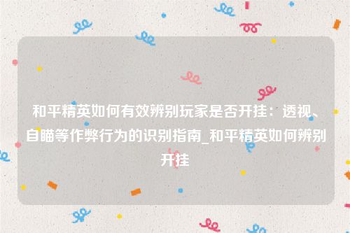 和平精英如何有效辨别玩家是否开挂：透视、自瞄等作弊行为的识别指南_和平精英如何辨别开挂