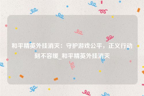 和平精英外挂消灭：守护游戏公平，正义行动刻不容缓_和平精英外挂消灭