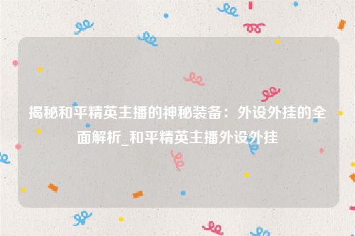 揭秘和平精英主播的神秘装备：外设外挂的全面解析_和平精英主播外设外挂