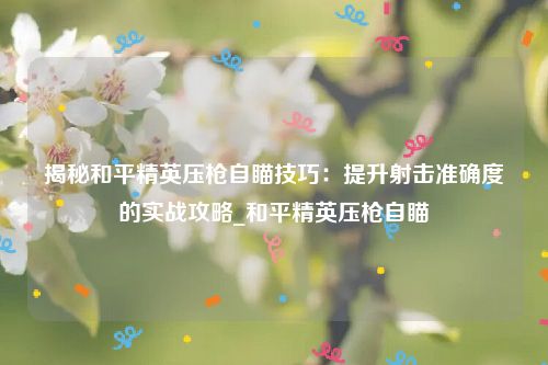 揭秘和平精英压枪自瞄技巧：提升射击准确度的实战攻略_和平精英压枪自瞄