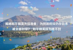 揭秘和平精英外挂现象：为何游戏挂仍存且未被全面封禁？_和平精英挂为啥不封