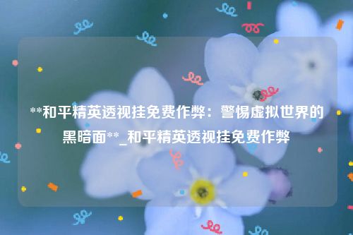 **和平精英透视挂免费作弊：警惕虚拟世界的黑暗面**_和平精英透视挂免费作弊
