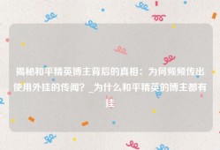 揭秘和平精英博主背后的真相：为何频频传出使用外挂的传闻？_为什么和平精英的博主都有挂