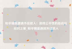 和平精英遭遇外挂敌人：游戏公平性的挑战与应对之策_和平精英遇到外挂敌人
