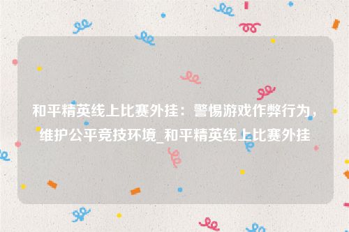 和平精英线上比赛外挂：警惕游戏作弊行为，维护公平竞技环境_和平精英线上比赛外挂