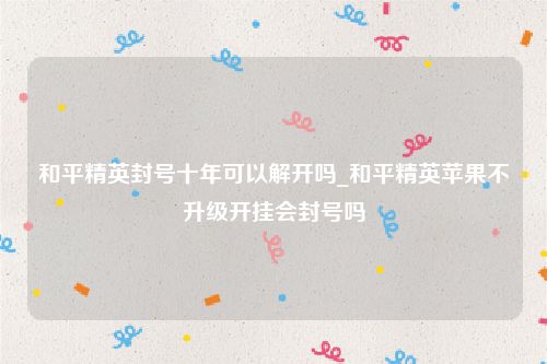 和平精英封号十年可以解开吗_和平精英苹果不升级开挂会封号吗