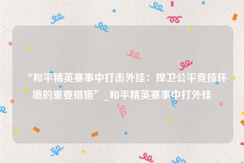 “和平精英赛事中打击外挂：捍卫公平竞技环境的重要措施”_和平精英赛事中打外挂