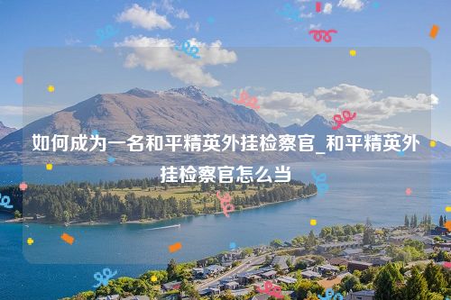 如何成为一名和平精英外挂检察官_和平精英外挂检察官怎么当