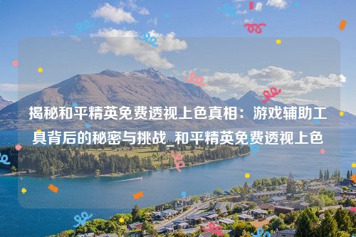 揭秘和平精英免费透视上色真相：游戏辅助工具背后的秘密与挑战_和平精英免费透视上色