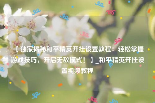 【独家揭秘和平精英开挂设置教程：轻松掌握游戏技巧，开启无敌模式！】_和平精英开挂设置视频教程