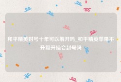 和平精英封号十年可以解开吗_和平精英苹果不升级开挂会封号吗