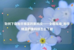 如何下载和平精英的黑科技——全面指南_和平精英的黑科技怎么下载