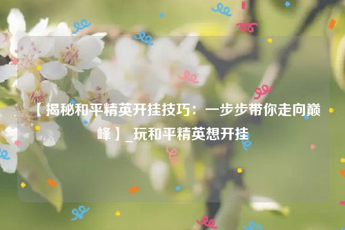 【揭秘和平精英开挂技巧：一步步带你走向巅峰】_玩和平精英想开挂
