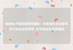 揭秘和平精英裴擒虎辅助：深度解析其技能特性与实战运用策略_和平精英裴擒虎辅助