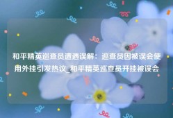 和平精英巡查员遭遇误解：巡查员因被误会使用外挂引发热议_和平精英巡查员开挂被误会