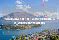 揭秘和平精英外挂主播：游戏背后的真相与影响_和平精英外挂主播的视频
