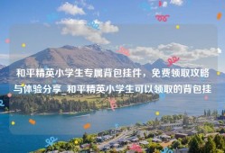 和平精英小学生专属背包挂件，免费领取攻略与体验分享_和平精英小学生可以领取的背包挂