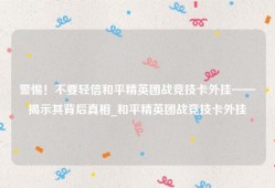 警惕！不要轻信和平精英团战竞技卡外挂——揭示其背后真相_和平精英团战竞技卡外挂