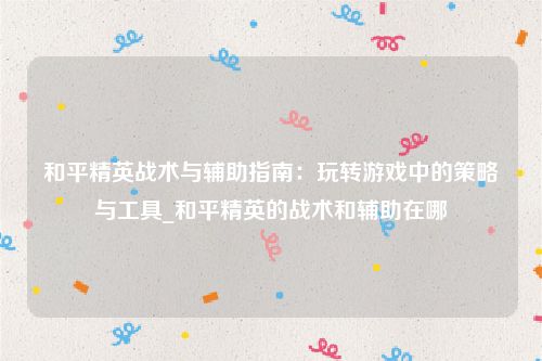 和平精英战术与辅助指南：玩转游戏中的策略与工具_和平精英的战术和辅助在哪