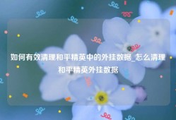 如何有效清理和平精英中的外挂数据_怎么清理和平精英外挂数据