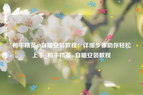 和平精英AI自瞄安装教程：详细步骤助你轻松上手_和平精英ai自瞄安装教程