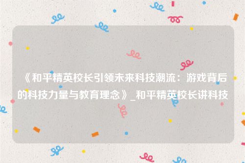 《和平精英校长引领未来科技潮流：游戏背后的科技力量与教育理念》_和平精英校长讲科技