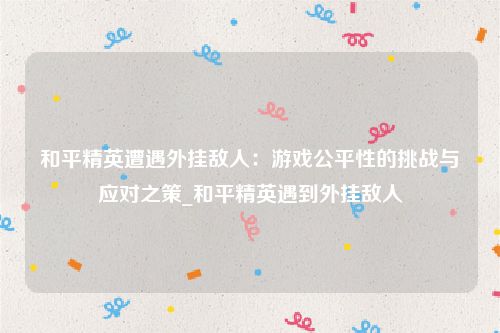 和平精英遭遇外挂敌人：游戏公平性的挑战与应对之策_和平精英遇到外挂敌人