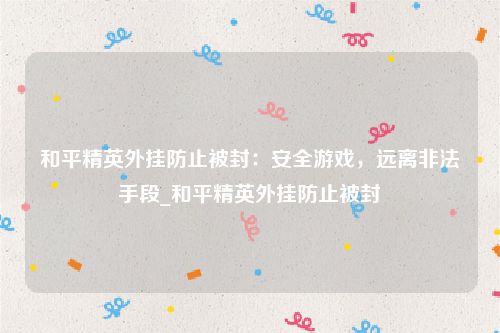 和平精英外挂防止被封：安全游戏，远离非法手段_和平精英外挂防止被封