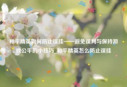 和平精英如何防止误挂——避免误判与保持游戏公平的小技巧_和平精英怎么防止误挂