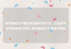 和平精英女子赛选手惊现开挂行为：行业内外引发的思考与争议_和平精英女子赛选手开挂