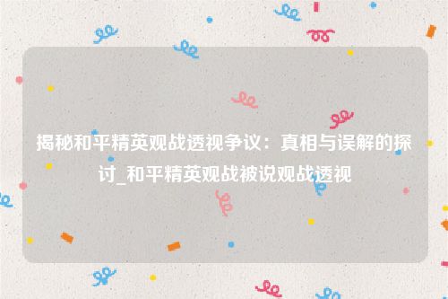 揭秘和平精英观战透视争议：真相与误解的探讨_和平精英观战被说观战透视