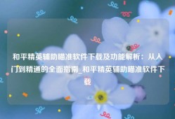 和平精英辅助瞄准软件下载及功能解析：从入门到精通的全面指南_和平精英辅助瞄准软件下载