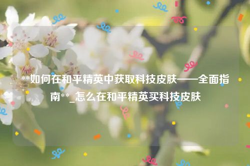 **如何在和平精英中获取科技皮肤——全面指南**_怎么在和平精英买科技皮肤