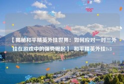 【揭秘和平精英外挂世界：如何应对一对三外挂在游戏中的强势崛起】_和平精英外挂1v3