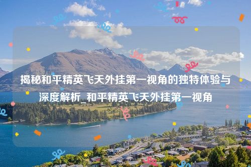 揭秘和平精英飞天外挂第一视角的独特体验与深度解析_和平精英飞天外挂第一视角