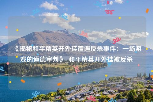 《揭秘和平精英开外挂遭遇反杀事件：一场游戏的道德审判》_和平精英开外挂被反杀