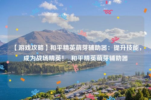【游戏攻略】和平精英萌芽辅助器：提升技能，成为战场精英！_和平精英萌芽辅助器