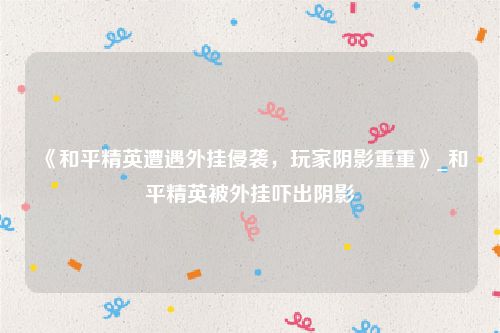 《和平精英遭遇外挂侵袭，玩家阴影重重》_和平精英被外挂吓出阴影