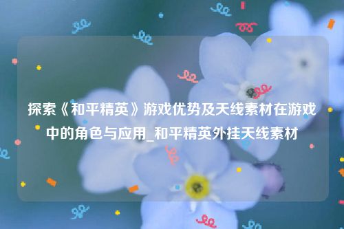 探索《和平精英》游戏优势及天线素材在游戏中的角色与应用_和平精英外挂天线素材