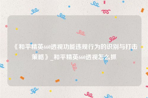 《和平精英660透视功能违规行为的识别与打击策略》_和平精英660透视怎么抓