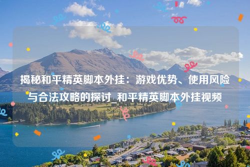 揭秘和平精英脚本外挂：游戏优势、使用风险与合法攻略的探讨_和平精英脚本外挂视频