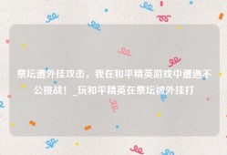 祭坛遭外挂攻击，我在和平精英游戏中遭遇不公挑战！_玩和平精英在祭坛被外挂打