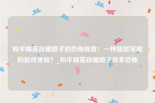 和平精英自瞄喷子的恐怖程度：一种超越常规的游戏体验？_和平精英自瞄喷子有多恐怖