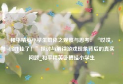 和平精英小学生群体之观察与思考：“哎哎，你咋挂了！”探讨与解读游戏现象背后的真实问题_和平精英卧槽挂小学生