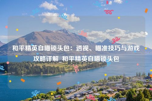 和平精英自瞄锁头包：透视、瞄准技巧与游戏攻略详解_和平精英自瞄锁头包