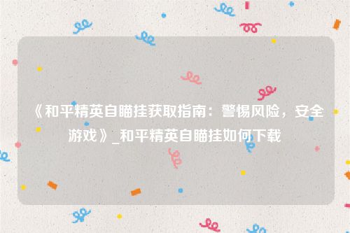 《和平精英自瞄挂获取指南：警惕风险，安全游戏》_和平精英自瞄挂如何下载
