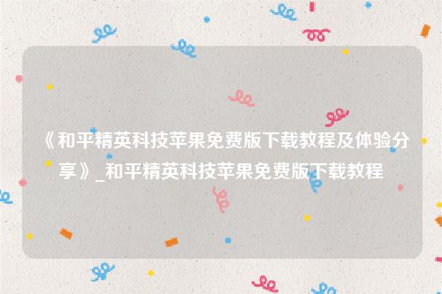 《和平精英科技苹果免费版下载教程及体验分享》_和平精英科技苹果免费版下载教程