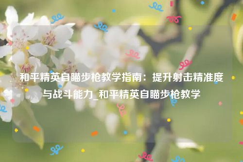 和平精英自瞄步枪教学指南：提升射击精准度与战斗能力_和平精英自瞄步枪教学