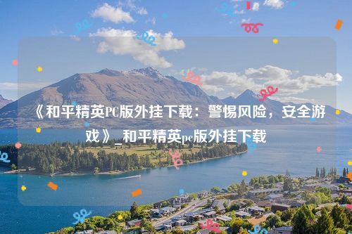 《和平精英PC版外挂下载：警惕风险，安全游戏》_和平精英pc版外挂下载