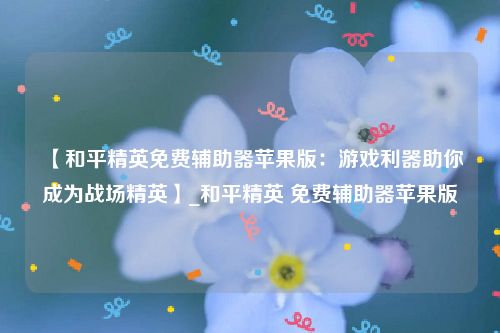 【和平精英免费辅助器苹果版：游戏利器助你成为战场精英】_和平精英 免费辅助器苹果版